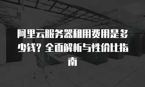 阿里云服务器租用费用是多少钱？全面解析与性价比指南