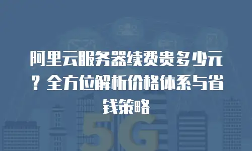 阿里云服务器续费贵多少元？全方位解析价格体系与省钱策略