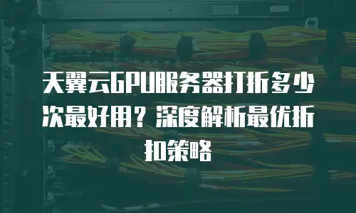 天翼云GPU服务器打折多少次最好用？深度解析最优折扣策略