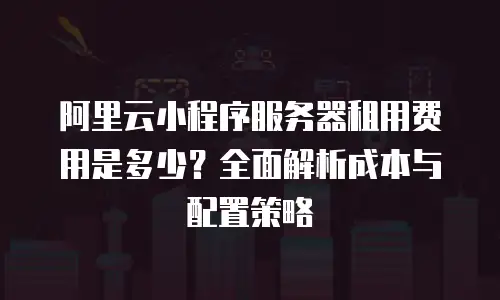阿里云小程序服务器租用费用是多少？全面解析成本与配置策略