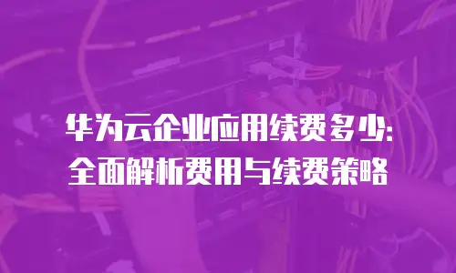 华为云企业应用续费多少：全面解析费用与续费策略