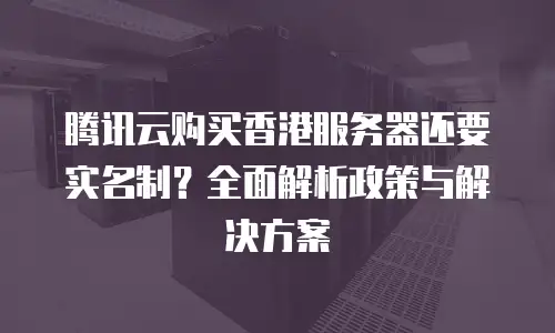 腾讯云购买香港服务器还要实名制？全面解析政策与解决方案