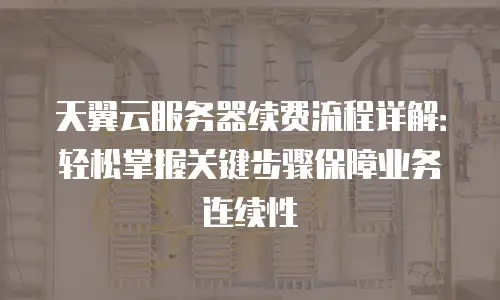天翼云服务器续费流程详解：轻松掌握关键步骤保障业务连续性