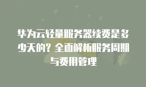 华为云轻量服务器续费是多少天的？全面解析服务周期与费用管理