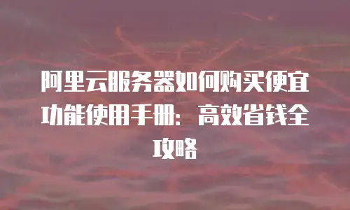 阿里云服务器如何购买便宜功能使用手册：高效省钱全攻略