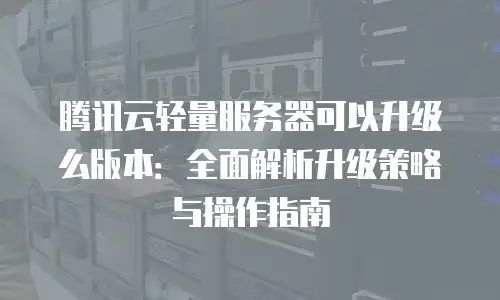 腾讯云轻量服务器可以升级么版本：全面解析升级策略与操作指南