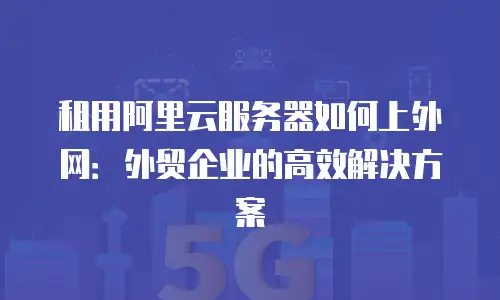 租用阿里云服务器如何上外网：外贸企业的高效解决方案