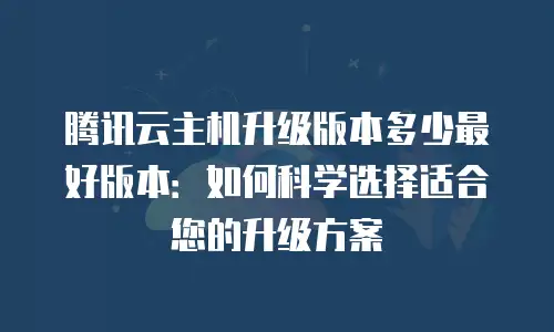 腾讯云主机升级版本多少最好版本：如何科学选择适合您的升级方案