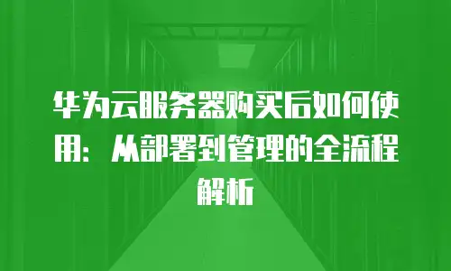 华为云服务器购买后如何使用：从部署到管理的全流程解析
