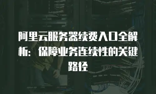 阿里云服务器续费入口全解析：保障业务连续性的关键路径