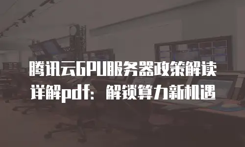 腾讯云GPU服务器政策解读详解pdf：解锁算力新机遇