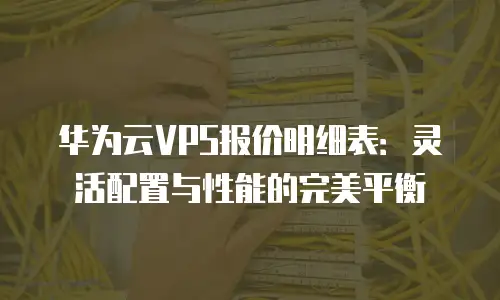 华为云VPS报价明细表：灵活配置与性能的完美平衡