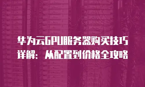 华为云GPU服务器购买技巧详解：从配置到价格全攻略