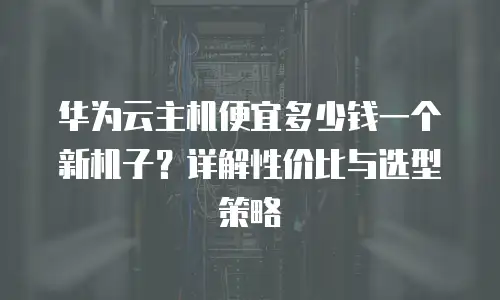 华为云主机便宜多少钱一个新机子？详解性价比与选型策略
