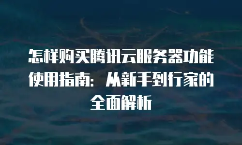 怎样购买腾讯云服务器功能使用指南：从新手到行家的全面解析