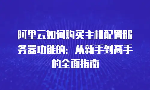 阿里云如何购买主机配置服务器功能的：从新手到高手的全面指南