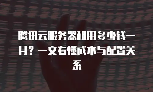 腾讯云服务器租用多少钱一月？一文看懂成本与配置关系
