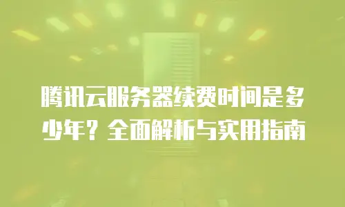 腾讯云服务器续费时间是多少年？全面解析与实用指南