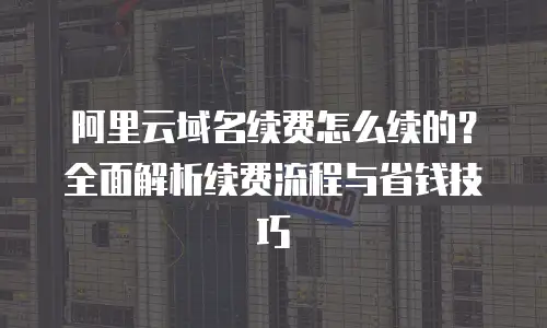 阿里云域名续费怎么续的？全面解析续费流程与省钱技巧