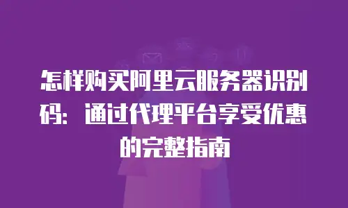 怎样购买阿里云服务器识别码：通过代理平台享受优惠的完整指南