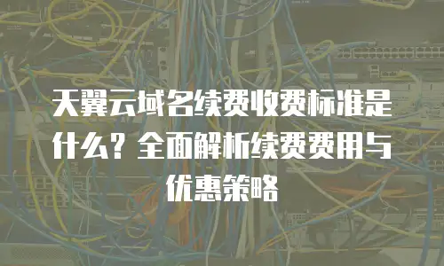 天翼云域名续费收费标准是什么？全面解析续费费用与优惠策略