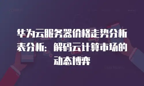 华为云服务器价格走势分析表分析：解码云计算市场的动态博弈
