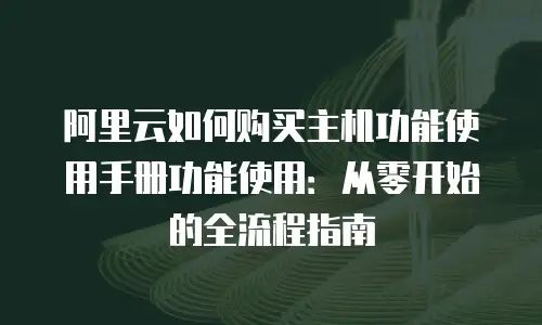 阿里云如何购买主机功能使用手册功能使用：从零开始的全流程指南