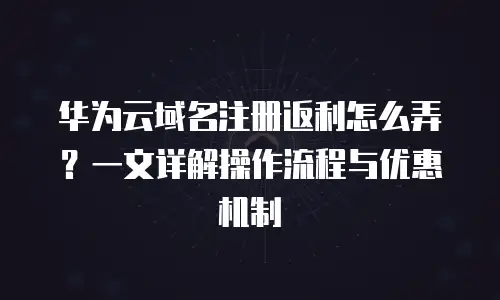华为云域名注册返利怎么弄？一文详解操作流程与优惠机制