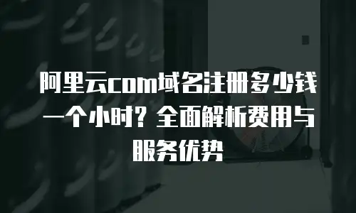 阿里云com域名注册多少钱一个小时？全面解析费用与服务优势