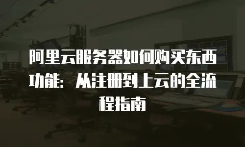 阿里云服务器如何购买东西功能：从注册到上云的全流程指南