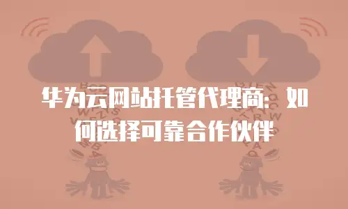 华为云网站托管代理商：如何选择可靠合作伙伴