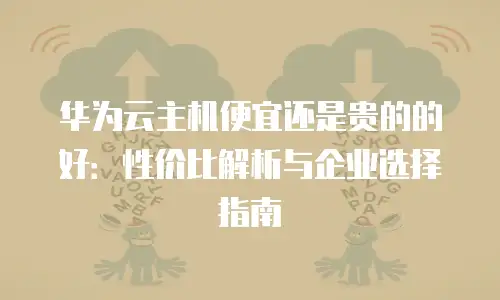 华为云主机便宜还是贵的的好：性价比解析与企业选择指南