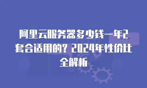 阿里云服务器多少钱一年2套合适用的？2024年性价比全解析