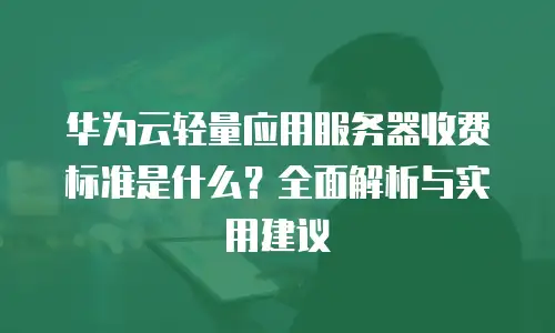 华为云轻量应用服务器收费标准是什么？全面解析与实用建议