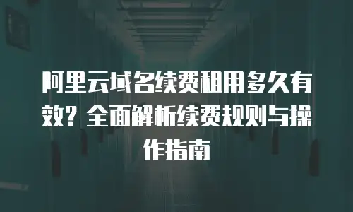 阿里云域名续费租用多久有效？全面解析续费规则与操作指南