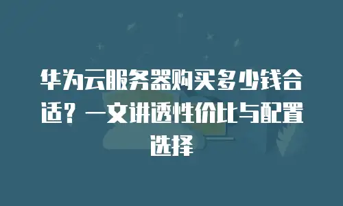 华为云服务器购买多少钱合适？一文讲透性价比与配置选择