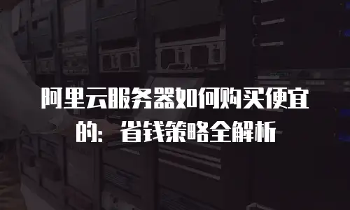 阿里云服务器如何购买便宜的：省钱策略全解析