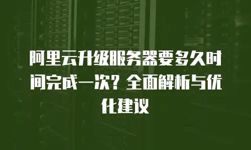 阿里云升级服务器要多久时间完成一次？全面解析与优化建议