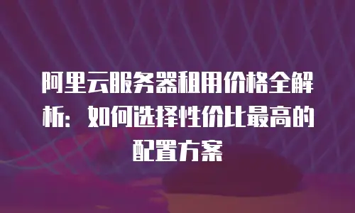 阿里云服务器租用价格全解析：如何选择性价比最高的配置方案