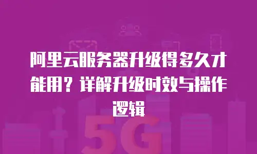 阿里云服务器升级得多久才能用？详解升级时效与操作逻辑