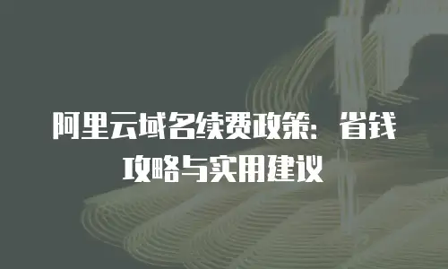 阿里云域名续费政策：省钱攻略与实用建议