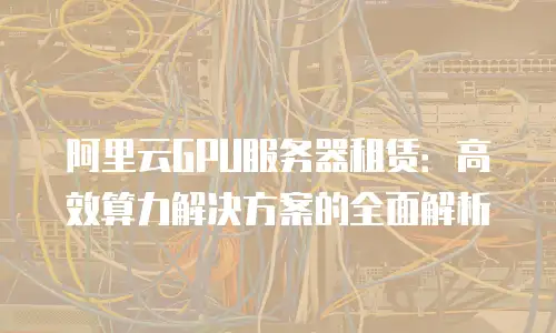 阿里云GPU服务器租赁：高效算力解决方案的全面解析