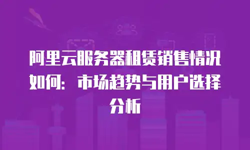 阿里云服务器租赁销售情况如何：市场趋势与用户选择分析