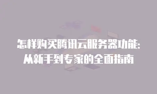 怎样购买腾讯云服务器功能：从新手到专家的全面指南