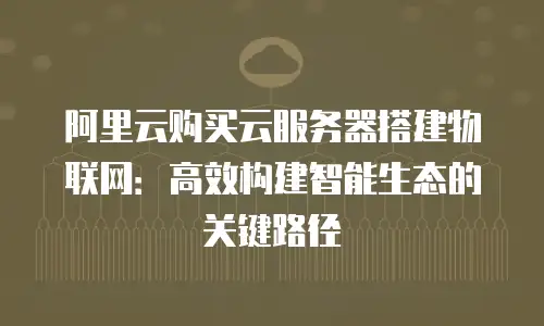 阿里云购买云服务器搭建物联网：高效构建智能生态的关键路径