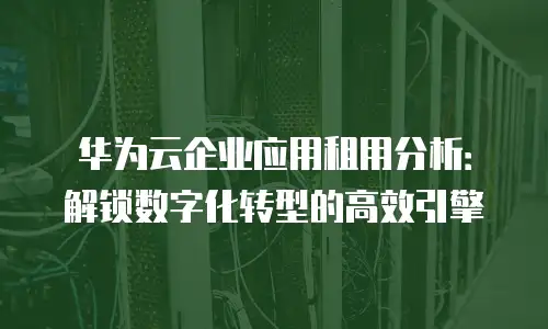 华为云企业应用租用分析：解锁数字化转型的高效引擎