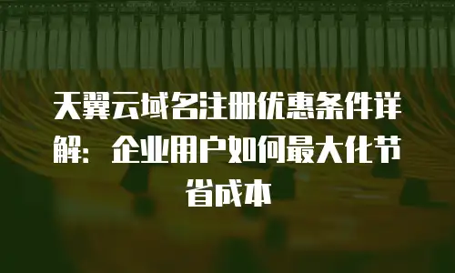 天翼云域名注册优惠条件详解：企业用户如何最大化节省成本