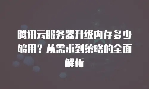 腾讯云服务器升级内存多少够用？从需求到策略的全面解析