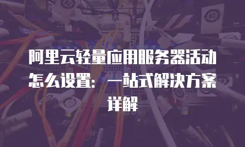 阿里云轻量应用服务器活动怎么设置：一站式解决方案详解