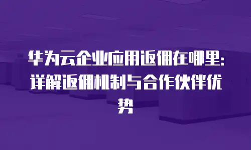 华为云企业应用返佣在哪里：详解返佣机制与合作伙伴优势